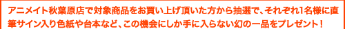 アニメイト秋葉原店で対象商品をお買い上げ頂いた方から抽選で、それぞれ一名様に直筆サイン入り色紙や台本など、この機会にしか手に入らない幻の一品をプレゼント！