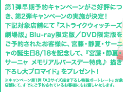 第1弾早期予約キャンペーンがご好評につき、第2弾キャンペーンの実施が決定！ 下記対象店舗にて『ストライクウィッチーズ　劇場版』Blu-ray限定版／DVD限定版をご予約されたお客様に、宮藤・静夏・サーニャの誕生日8/18を記念して、『宮藤・静夏・サーニャ メモリアルバースデー特典♪ 描き下ろし大ブロマイド』をプレゼント！