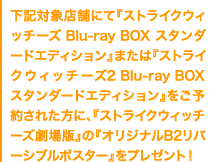 下記対象店舗にて『ストライクウィッチーズ Blu-ray BOX スタンダードエディション』または『ストライクウィッチーズ2 Blu-ray BOX スタンダードエディション』をご予約された方に、『ストライクウィッチーズ劇場版』の『オリジナルB2リバーシブルポスター』をプレゼント！